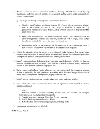 75
2. Describe processes and/or production methods, showing detailed flow chart. Specify
maintenance and other support facilities proposed, and quality control and requirements for
the processes adopted.
3. Specify major machinery and equipment requirements. Indicate:
a. Number, specifications, rated capacities and life of major pieces equipment, whether
new or second-hand, allocated to the categories according to major use (e.g.
production maintenance, waste disposal, etc.). Outline function to be performed by
each major unit.
b. Quotations from suppliers, machinery guarantees, delivery and payment terms and
other arrangements. Indicate also supplier, country or port of origin, taxes, duties,
installation cost and allowances for minor equipment, etc.
c. Is equipment to be exclusively used for the production of the products specified? If
not, specify to what extent equipment will be used for other purposes.
4. Indicate location/site where the project is to be situated. Make plans and drawings of major
structure physical layout of site and plant and machinery layout indicating also provisions
for expansion. Enclose cost quotations for land and major structures.
5. Specify rated annual and daily capacity of plant at a specified number of shifts per day and
numbers of operating days per year. Give also the expected attainable annual production
volume of each product for the entire projects life.
6. Show volume and value of material inputs per unit output (and the respective wastage
factors, if applicable) for each product to be produce. Give details of prospective sources of
major inputs, consignment arrangements, supply, contracts, etc.
7. Specify special requirements and costs for electricity, water and other utilities.
8. Give detail total labor requirements from start of operations until normal production
capacity is attained.
Also:
Indicate number of workers according to skill, sex , and whether full time/part
time/seasonal, at normal production capacity.
a. Specify wage rates, salaries, fringe benefits, etc. assumed.
b. Justify foreign personnel involved. If any.
c. Set out details of special training programs, including costs.
9. Implementation and operation schedule.
FINACIAL ASPECTS
 