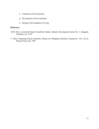 77
f. Utilization of local materials
g. Development of the community
h. Raising of the Standards of Living
References
DAP, How to develop Project Feasibility Studies, Industry Development Series No. 1, Sinagtala
Publisher, Inc. 1978
V. Muro, Preparing Project feasibility Studies for Philippines Business Enterprises. Vol. I & II,
Phoenix Press, Inc. 1982
 