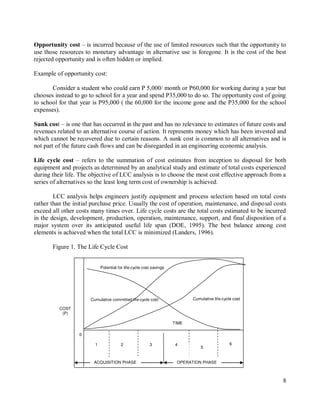 8
2
1 4
3
0
6
5
TIME
Opportunity cost – is incurred because of the use of limited resources such that the opportunity to
use those resources to monetary advantage in alternative use is foregone. It is the cost of the best
rejected opportunity and is often hidden or implied.
Example of opportunity cost:
Consider a student who could earn P 5,000/ month or P60,000 for working during a year but
chooses instead to go to school for a year and spend P35,000 to do so. The opportunity cost of going
to school for that year is P95,000 ( the 60,000 for the income gone and the P35,000 for the school
expenses).
Sunk cost – is one that has occurred in the past and has no relevance to estimates of future costs and
revenues related to an alternative course of action. It represents money which has been invested and
which cannot be recovered due to certain reasons. A sunk cost is common to all alternatives and is
not part of the future cash flows and can be disregarded in an engineering economic analysis.
Life cycle cost – refers to the summation of cost estimates from inception to disposal for both
equipment and projects as determined by an analytical study and estimate of total costs experienced
during their life. The objective of LCC analysis is to choose the most cost effective approach from a
series of alternatives so the least long term cost of ownership is achieved.
LCC analysis helps engineers justify equipment and process selection based on total costs
rather than the initial purchase price. Usually the cost of operation, maintenance, and disposal costs
exceed all other costs many times over. Life cycle costs are the total costs estimated to be incurred
in the design, development, production, operation, maintenance, support, and final disposition of a
major system over its anticipated useful life span (DOE, 1995). The best balance among cost
elements is achieved when the total LCC is minimized (Landers, 1996).
Figure 1. The Life Cycle Cost
COST
(P)
Cumulative committed life-cycle cost
Potential for life-cycle cost savings
OPERATION PHASE
Cumulative life-cycle cost
ACQUISITION PHASE
 