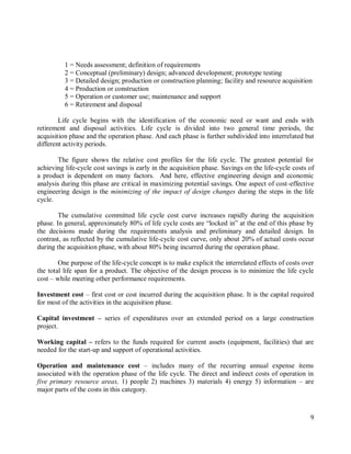 9
1 = Needs assessment; definition of requirements
2 = Conceptual (preliminary) design; advanced development; prototype testing
3 = Detailed design; production or construction planning; facility and resource acquisition
4 = Production or construction
5 = Operation or customer use; maintenance and support
6 = Retirement and disposal
Life cycle begins with the identification of the economic need or want and ends with
retirement and disposal activities. Life cycle is divided into two general time periods, the
acquisition phase and the operation phase. And each phase is further subdivided into interrelated but
different activity periods.
The figure shows the relative cost profiles for the life cycle. The greatest potential for
achieving life-cycle cost savings is early in the acquisition phase. Savings on the life-cycle costs of
a product is dependent on many factors. And here, effective engineering design and economic
analysis during this phase are critical in maximizing potential savings. One aspect of cost-effective
engineering design is the minimizing of the impact of design changes during the steps in the life
cycle.
The cumulative committed life cycle cost curve increases rapidly during the acquisition
phase. In general, approximately 80% of life cycle costs are “locked in” at the end of this phase by
the decisions made during the requirements analysis and preliminary and detailed design. In
contrast, as reflected by the cumulative life-cycle cost curve, only about 20% of actual costs occur
during the acquisition phase, with about 80% being incurred during the operation phase.
One purpose of the life-cycle concept is to make explicit the interrelated effects of costs over
the total life span for a product. The objective of the design process is to minimize the life cycle
cost – while meeting other performance requirements.
Investment cost – first cost or cost incurred during the acquisition phase. It is the capital required
for most of the activities in the acquisition phase.
Capital investment – series of expenditures over an extended period on a large construction
project.
Working capital – refers to the funds required for current assets (equipment, facilities) that are
needed for the start-up and support of operational activities.
Operation and maintenance cost – includes many of the recurring annual expense items
associated with the operation phase of the life cycle. The direct and indirect costs of operation in
five primary resource areas, 1) people 2) machines 3) materials 4) energy 5) information – are
major parts of the costs in this category.
 