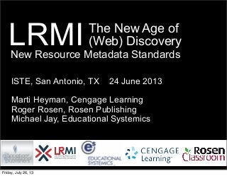 The New Age of
(Web) Discovery
ISTE, San Antonio, TX 24 June 2013
Marti Heyman, Cengage Learning
Roger Rosen, Rosen Publishing
Michael Jay, Educational Systemics
LRMINew Resource Metadata Standards
Friday, July 26, 13
 
