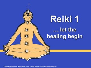 Reiki 1
… let the
healing begin
Course Designers: Mercedes Luna, Lynda Stone & Divya Ramachandran
 