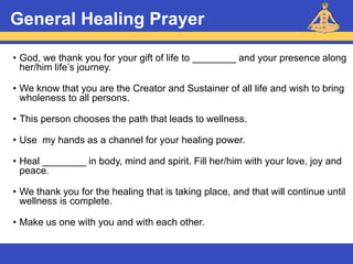 Reiki – Level 1
General Healing Prayer
• God, we thank you for your gift of life to ________ and your presence along
her/him life’s journey.
• We know that you are the Creator and Sustainer of all life and wish to bring
wholeness to all persons.
• This person chooses the path that leads to wellness.
• Use my hands as a channel for your healing power.
• Heal ________ in body, mind and spirit. Fill her/him with your love, joy and
peace.
• We thank you for the healing that is taking place, and that will continue until
wellness is complete.
• Make us one with you and with each other.
 
