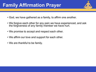 Reiki – Level 1
Family Affirmation Prayer
• God, we have gathered as a family, to affirm one another.
• We forgive each other for any pain we have experienced, and ask
the forgiveness of any family member we have hurt.
• We promise to accept and respect each other.
• We affirm our love and support for each other.
• We are thankful to be family.
 