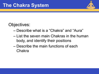 Reiki – Level 1
The Chakra System
Objectives:
– Describe what is a “Chakra” and “Aura”
– List the seven main Chakras in the human
body, and identify their positions
– Describe the main functions of each
Chakra
 