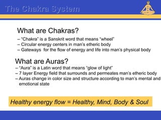 Reiki – Level 1
The Chakra System
What are Chakras?
– “Chakra” is a Sanskrit word that means “wheel”
– Circular energy centers in man’s etheric body
– Gateways for the flow of energy and life into man’s physical body
What are Auras?
– “Aura” is a Latin word that means “glow of light”
– 7 layer Energy field that surrounds and permeates man’s etheric body
– Auras change in color size and structure according to man’s mental and
emotional state
Healthy energy flow = Healthy, Mind, Body & Soul
 
