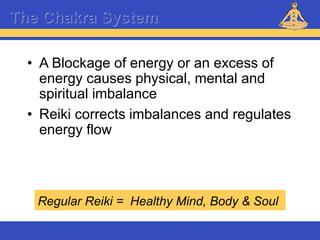 Reiki – Level 1
The Chakra System
• A Blockage of energy or an excess of
energy causes physical, mental and
spiritual imbalance
• Reiki corrects imbalances and regulates
energy flow
Regular Reiki = Healthy Mind, Body & Soul
 