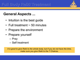 Reiki – Level 1
Full Body Reiki Treatment
General Aspects ...
• Intuition is the best guide
• Full treatment ~ 50 minutes
It is good to give Reiki to the whole body, but if you do not have the time,
make sure you give Reiki to the 7 Chakras.
• Prepare the environment
• Prepare yourself
– Pray
– Self treatment
 