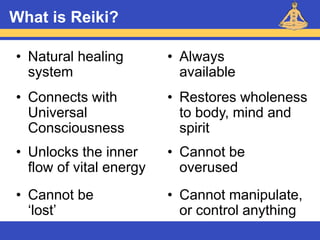 Reiki – Level 1
What is Reiki?
• Cannot be
‘lost’
• Always
available
• Connects with
Universal
Consciousness
• Natural healing
system
• Restores wholeness
to body, mind and
spirit
• Cannot be
overused
• Unlocks the inner
flow of vital energy
• Cannot manipulate,
or control anything
 
