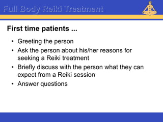 Reiki – Level 1
Full Body Reiki Treatment
• Greeting the person
• Ask the person about his/her reasons for
seeking a Reiki treatment
• Briefly discuss with the person what they can
expect from a Reiki session
• Answer questions
First time patients ...
 