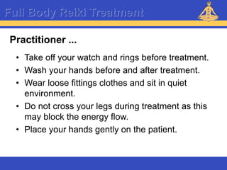 Reiki – Level 1
Full Body Reiki Treatment
• Take off your watch and rings before treatment.
• Wash your hands before and after treatment.
• Wear loose fittings clothes and sit in quiet
environment.
• Do not cross your legs during treatment as this
may block the energy flow.
• Place your hands gently on the patient.
Practitioner ...
 