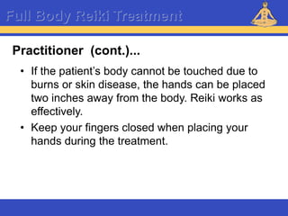 Reiki – Level 1
Full Body Reiki Treatment
• If the patient’s body cannot be touched due to
burns or skin disease, the hands can be placed
two inches away from the body. Reiki works as
effectively.
• Keep your fingers closed when placing your
hands during the treatment.
Practitioner (cont.)...
 