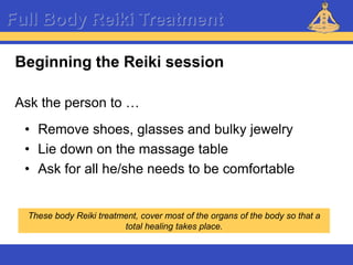 Reiki – Level 1
Full Body Reiki Treatment
Beginning the Reiki session
Ask the person to …
• Remove shoes, glasses and bulky jewelry
• Lie down on the massage table
• Ask for all he/she needs to be comfortable
These body Reiki treatment, cover most of the organs of the body so that a
total healing takes place.
 