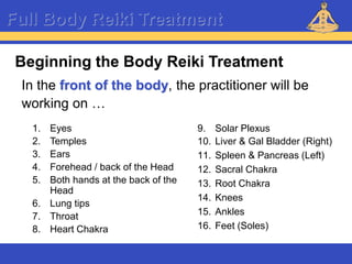 Reiki – Level 1
Full Body Reiki Treatment
Beginning the Body Reiki Treatment
In the front of the body, the practitioner will be
working on …
1. Eyes
2. Temples
3. Ears
4. Forehead / back of the Head
5. Both hands at the back of the
Head
6. Lung tips
7. Throat
8. Heart Chakra
9. Solar Plexus
10. Liver & Gal Bladder (Right)
11. Spleen & Pancreas (Left)
12. Sacral Chakra
13. Root Chakra
14. Knees
15. Ankles
16. Feet (Soles)
 