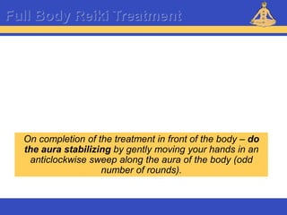 Reiki – Level 1
Full Body Reiki Treatment
On completion of the treatment in front of the body – do
the aura stabilizing by gently moving your hands in an
anticlockwise sweep along the aura of the body (odd
number of rounds).
 