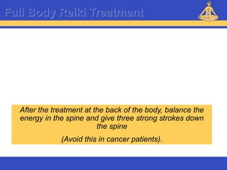 Reiki – Level 1
Full Body Reiki Treatment
After the treatment at the back of the body, balance the
energy in the spine and give three strong strokes down
the spine
(Avoid this in cancer patients).
 