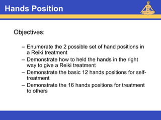 Reiki – Level 1
Hands Position
Objectives:
– Enumerate the 2 possible set of hand positions in
a Reiki treatment
– Demonstrate how to held the hands in the right
way to give a Reiki treatment
– Demonstrate the basic 12 hands positions for self-
treatment
– Demonstrate the 16 hands positions for treatment
to others
 