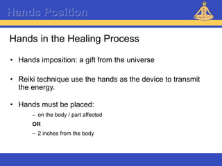 Reiki – Level 1
Hands Position
Hands in the Healing Process
• Hands imposition: a gift from the universe
• Reiki technique use the hands as the device to transmit
the energy.
• Hands must be placed:
– on the body / part affected
OR
– 2 inches from the body
 