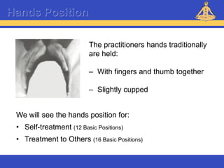 Reiki – Level 1
The practitioners hands traditionally
are held:
– With fingers and thumb together
– Slightly cupped
Hands Position
We will see the hands position for:
• Self-treatment (12 Basic Positions)
• Treatment to Others (16 Basic Positions)
 