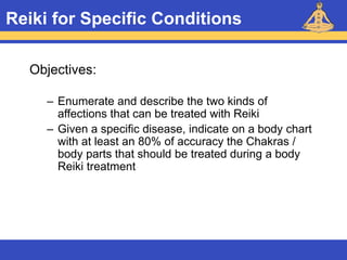 Reiki – Level 1
Reiki for Specific Conditions
Objectives:
– Enumerate and describe the two kinds of
affections that can be treated with Reiki
– Given a specific disease, indicate on a body chart
with at least an 80% of accuracy the Chakras /
body parts that should be treated during a body
Reiki treatment
 