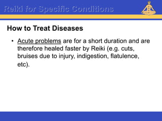 Reiki – Level 1
Reiki for Specific Conditions
• Acute problems are for a short duration and are
therefore healed faster by Reiki (e.g. cuts,
bruises due to injury, indigestion, flatulence,
etc).
How to Treat Diseases
 