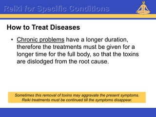 Reiki – Level 1
Reiki for Specific Conditions
• Chronic problems have a longer duration,
therefore the treatments must be given for a
longer time for the full body, so that the toxins
are dislodged from the root cause.
How to Treat Diseases
Sometimes this removal of toxins may aggravate the present symptoms.
Reiki treatments must be continued till the symptoms disappear.
 