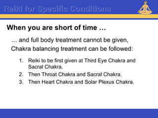Reiki – Level 1
Reiki for Specific Conditions
… and full body treatment cannot be given,
Chakra balancing treatment can be followed:
1. Reiki to be first given at Third Eye Chakra and
Sacral Chakra.
2. Then Throat Chakra and Sacral Chakra.
3. Then Heart Chakra and Solar Plexus Chakra.
When you are short of time …
 
