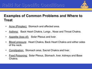 Reiki – Level 1
Reiki for Specific Conditions
• Acne (Pimples): Stomach and affected area.
• Asthma: Back Heart Chakra, Lungs , Nose and Throat Chakra.
• Appetite (loss of): Solar Plexus and liver.
• Blood pressure: Heart Chakra, Back Heart Chakra and either sides
of the neck.
• Constipation: Stomach area, Sacral Chakra and liver.
• Food Poisoning: Solar Plexus, Stomach, liver, kidneys and Base
Chakra.
Examples of Common Problems and Where to
Treat
 