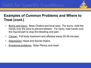 Reiki – Level 1
Reiki for Specific Conditions
• Burns and injury: Base Chakra and local area. For burns, hold the
hands over the area to prevent blisters. For injury, hold hands over
the injured part to stop the bleeding and pain.
• Cancer: Full body treatment and affected areas 20-30 minutes
• Depression: Head and Sacral chakra.
• Emotional problems: Solar Plexus and head.
Examples of Common Problems and Where to
Treat (cont.)
 
