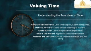 Valuing Time
Understanding the True Value of Time
•Irreplaceable Resource: Once time is spent, it can’t be regained.
•Reflects Priorities: Spend time on meaningful activities.
•Great Teacher: Learn and grow from experiences.
•Live in the Present: Appreciate the current moment.
•Balance and Self-Care: Allocate time for relaxation and well-
being.
 