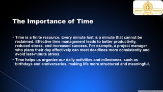 The Importance of Time
• Time is a finite resource. Every minute lost is a minute that cannot be
reclaimed. Effective time management leads to better productivity,
reduced stress, and increased success. For example, a project manager
who plans their day effectively can meet deadlines more consistently and
avoid last-minute stress.
• Time helps us organize our daily activities and milestones, such as
birthdays and anniversaries, making life more structured and meaningful.
 
