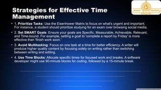 Strategies for Effective Time
Management
• 1. Prioritize Tasks: Use the Eisenhower Matrix to focus on what's urgent and important.
For instance, a student should prioritize studying for an exam over browsing social media.
• 2. Set SMART Goals: Ensure your goals are Specific, Measurable, Achievable, Relevant,
and Time-bound. For example, setting a goal to 'complete a report by Friday' is more
effective than 'finish work soon.'
• 3. Avoid Multitasking: Focus on one task at a time for better efficiency. A writer will
produce higher quality content by focusing solely on writing rather than switching
between writing and editing.
• 4. Use Time Blocks: Allocate specific times for focused work and breaks. A software
developer might use 90-minute blocks for coding, followed by a 15-minute break.
 
