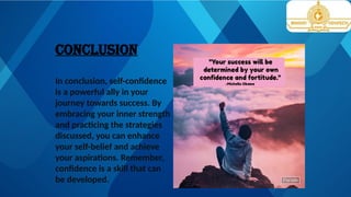 CONCLUSION
In conclusion, self-confidence
is a powerful ally in your
journey towards success. By
embracing your inner strength
and practicing the strategies
discussed, you can enhance
your self-belief and achieve
your aspirations. Remember,
confidence is a skill that can
be developed.
 