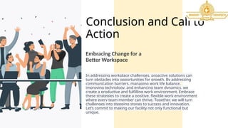 Conclusion and Call to
Action
In addressing workplace challenges, proactive solutions can
turn obstacles into opportunities for growth. By addressing
communication barriers, managing work life balance,
improving technology, and enhancing team dynamics, we
create a productive and fulfilling work environment. Embrace
these strategies to create a positive, flexible work environment
where every team member can thrive. Together, we will turn
challenges into stepping stones to success and innovation.
Let’s commit to making our facility not only functional but
unique.
Embracing Change for a
Better Workspace
 