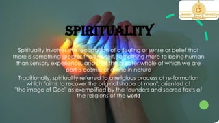 SPIRITUALITY
Spirituality involves the recognition of a feeling or sense or belief that
there is something greater than myself, something more to being human
than sensory experience, and that the greater whole of which we are
part is cosmic or divine in nature
Traditionally, spirituality referred to a religious process of re-formation
which "aims to recover the original shape of man", oriented at
"the image of God" as exemplified by the founders and sacred texts of
the religions of the world
 