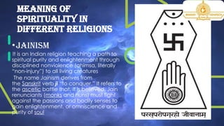 Meaning of
spirituality in
different religions
•JAINISM
It is an Indian religion teaching a path to
spiritual purity and enlightenment through
disciplined nonviolence (ahimsa, literally
“non-injury”) to all living creatures
The name Jainism derives from
the Sanskrit verb ji “to conquer.” It refers to
the ascetic battle that, it is believed, Jain
renunciants (monks and nuns) must fight
against the passions and bodily senses to
gain enlightenment, or omniscience and
purity of soul.
 