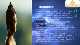 Buddhism
• Buddhists believe in reincarnation of the soul,
and that, by following the teachings of
Buddha, or dharma, people can reach an
enlightened state called nirvana and stop
the cycle of reincarnation.
• Buddhism, religion and philosophy that
developed from the teachings of
the Buddha (Sanskrit: “Awakened One”), a
teacher who lived in northern India between
the mid-6th and mid-4th centuries BCE .
Spreading
from India to Central and Southeast
Asia, China, Korea, and Japan, Buddhism has
played a central role in the spiritual, cultural,
and social life of Asia, and, beginning in the
20th century, it spread to the West.
 