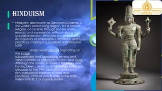 Hinduism
• Hinduism, also known as Sanatana Dharma, is
the world’s oldest living religion. It is a natural
religion, accessible through sincere study,
reason, and experience, without relying on
special revelation. Hinduism encompasses a
rich tapestry of philosophies, traditions, and
practices, making it a pluralistic and inclusive
faith.
• Hinduism, major world religion originating on
the Indian
subcontinent and comprising several and
varied systems of philosophy, belief, and ritual.
Although the name Hinduism is relatively new,
having been coined by British writers in the first
decades of the 19th century, it refers to a
rich cumulative tradition of texts and
practices, some of which date to the 2nd
millennium BCE or possibly earlier
 