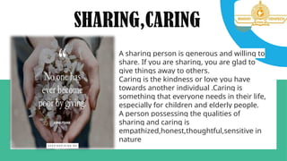 SHARING,CARING
A sharing person is generous and willing to
share. If you are sharing, you are glad to
give things away to others.
Caring is the kindness or love you have
towards another individual .Caring is
something that everyone needs in their life,
especially for children and elderly people.
A person possessing the qualities of
sharing and caring is
empathized,honest,thoughtful,sensitive in
nature
 