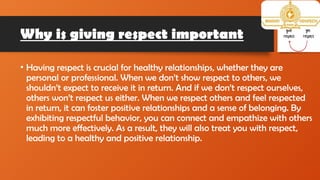 Why is giving respect important
• Having respect is crucial for healthy relationships, whether they are
personal or professional. When we don’t show respect to others, we
shouldn’t expect to receive it in return. And if we don’t respect ourselves,
others won’t respect us either. When we respect others and feel respected
in return, it can foster positive relationships and a sense of belonging. By
exhibiting respectful behavior, you can connect and empathize with others
much more effectively. As a result, they will also treat you with respect,
leading to a healthy and positive relationship.
 