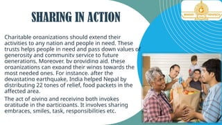 Charitable organizations should extend their
activities to any nation and people in need. These
trusts helps people in need and pass down values of
generosity and community service to future
generations. Moreover, by providing aid, these
organizations can expand their wings towards the
most needed ones. For instance, after the
devastating earthquake, India helped Nepal by
distributing 22 tones of relief, food packets in the
affected area.
The act of giving and receiving both invokes
gratitude in the participants. It involves sharing
embraces, smiles, task, responsibilities etc.
SHARING IN ACTION
 