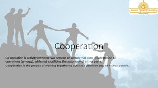 Cooperation
Co-operation is activity between two persons or sectors that aims at integration of
operations (synergy), while not sacrificing the autonomy of either party.
Cooperation is the process of working together to achieve a common goal or mutual benefit.
 
