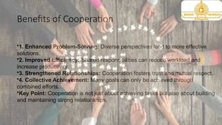 Benefits of Cooperation
•1. Enhanced Problem-Solving: Diverse perspectives lead to more effective
solutions.
•2. Improved Efficiency: Shared responsibilities can reduce workload and
increase productivity.
•3. Strengthened Relationships: Cooperation fosters trust and mutual respect.
•4. Collective Achievement: Many goals can only be achieved through
combined efforts.
•Key Point: Cooperation is not just about achieving tasks but also about building
and maintaining strong relationships.
 