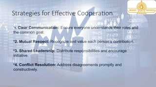 Strategies for Effective Cooperation
•1. Clear Communication: Ensure everyone understands their roles and
the common goal.
•2. Mutual Respect: Recognize and value each person’s contribution.
•3. Shared Leadership: Distribute responsibilities and encourage
initiative.
•4. Conflict Resolution: Address disagreements promptly and
constructively.
 