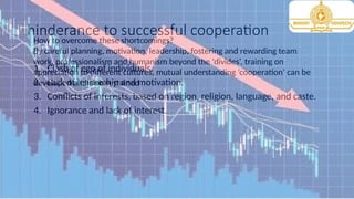 hinderance to successful cooperation
1. Clash of ego of individuals.
2. Lack of leadership and motivation.
3. Conflicts of interests, based on region, religion, language, and caste.
4. Ignorance and lack of interest.
How to overcome these shortcomings?
By careful planning, motivation, leadership, fostering and rewarding team
work, professionalism and humanism beyond the ‘divides’, training on
appreciation to different cultures, mutual understanding ‘cooperation’ can be
developed and also sustained
 