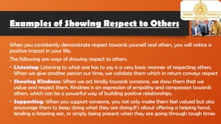 Examples of Showing Respect to Others
When you consistently demonstrate respect towards yourself and others, you will notice a
positive impact in your life.
The following are ways of showing respect to others:
• Listening: Listening to what one has to say is a very basic manner of respecting others.
When we give another person our time, we validate them which in return conveys respect
• Showing Kindness: When we act kindly towards someone, we show them that we
value and respect them. Kindness is an expression of empathy and compassion towards
others, which can be a powerful way of building positive relationships.
• Supporting: When you support someone, you not only make them feel valued but also
encourage them to keep doing what they are doing.It’s about offering a helping hand,
lending a listening ear, or simply being present when they are going through tough times
 