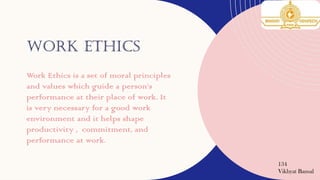 WORK ETHICS
Work Ethics is a set of moral principles
and values which guide a person’s
performance at their place of work. It
is very necessary for a good work
environment and it helps shape
productivity , commitment, and
performance at work.
134
Vikhyat Bansal
 