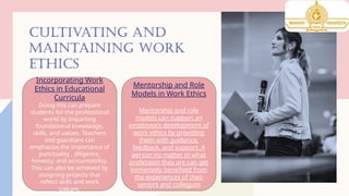 CULTIVATING AND
MAINTAINING WORK
ETHICS
Incorporating Work
Ethics in Educational
Curricula
Doing this can prepare
students for the professional
world by Imparting
foundational knowledge,
skills, and values. Teachers
and guardians can
emphasize the importance of
punctuality , diligence,
honesty, and accountability.
This can also be achieved by
assigning projects that
reflect skills and work
values.
Mentorship and Role
Models in Work Ethics
Mentorship and role
models can support an
employee's development of
work ethics by providing
them with guidance,
feedback, and support. A
person no matter in what
profession they are can get
immensely benefited from
the experiences of their
seniors and collegues
 