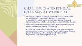 CHALLENGES AND ETHICAL
DILEMMAS AT WORKPLACE
• In many professions, individuals often face situations where their
personal interests may conflict with their professional
responsibilities. Like if you have to conduct job interviews and
someone you know asks for a favour but is not so skilled for the job .
• These conflicts of interest can pose ethical challenges that require
careful consideration and decision making.
• With the Increasing reliance on technology and rapid innovation,
vario us ethical considerations arise. These include issues related to
privacy data security, Intellectual property rights, and the
responsible use of emerging technologies.
 