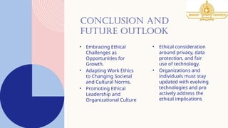 CONCLUSION AND
FUTURE OUTLOOK
• Embracing Ethical
Challenges as
Opportunities for
Growth.
• Adapting Work Ethics
to Changing Societal
and Cultural Norms.
• Promoting Ethical
Leadership and
Organizational Culture
• Ethical consideration
around privacy, data
protection, and fair
use of technology.
• Organizations and
individuals must stay
updated with evolving
technologies and pro
actively address the
ethical implications
 